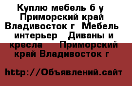 Куплю мебель б/у - Приморский край, Владивосток г. Мебель, интерьер » Диваны и кресла   . Приморский край,Владивосток г.